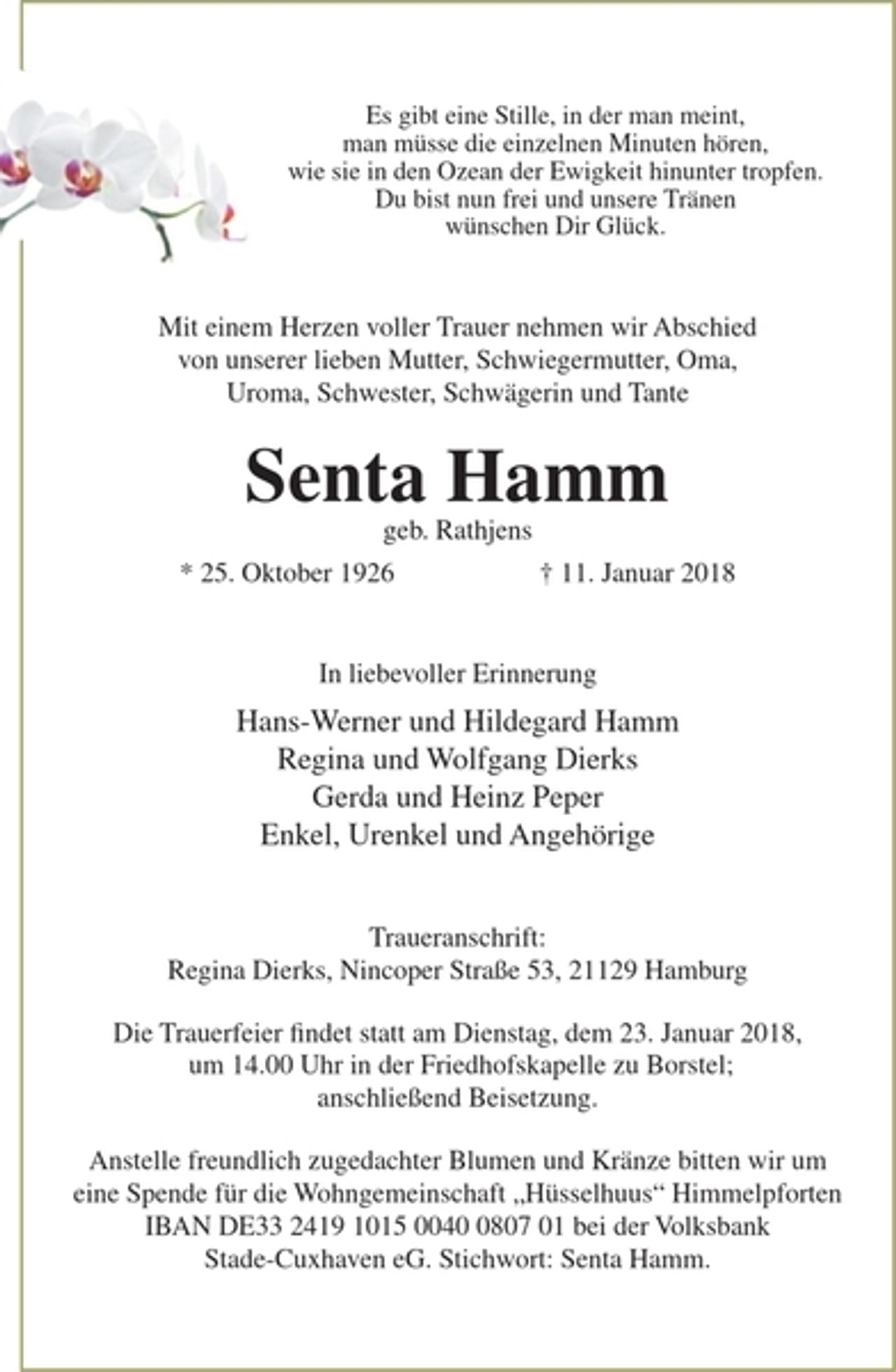 <p>Es gibt eine Stille, in der man meint, man müsse<br />die einzelnen Minuten hören, wie sie in den Ozean der Ewigkeit hinunter tropfen. Du bist nun frei und unsere Tränen<br />wünschen Dir Glück.<br />Mit einem Herzen voller Trauer nehmen wir Abschied<br />von unserer lieben Mutter, Schwiegermutter, Oma,<br />Uroma, Schwester, Schwägerin und Tante<br />Senta Hamm<br />geb. Rathjens<br />* 25. Oktober 1926 † 11. Januar 2018<br />In liebevoller Erinnerung<br />Hans-Werner und Hildegard Hamm<br />Regina und Wolfgang Dierks<br />Gerda und Heinz Peper<br />Enkel, Urenkel und Angehörige<br />Traueranschrift:<br />Regina Dierks, Nincoper Straße 53, 21129 Hamburg</p>
<p>Die Trauerfeier findet statt am Dienstag, dem 23. Januar<br />2018, um 14.00 Uhr in der Friedhofskapelle zu Borstel;<br />anschließend Beisetzung.</p>
<p>Anstelle freundlich zugedachter Blumen und<br />Kränze bitten wir um eine Spende für<br />die Wohngemeinschaft „Hüsselhuus“ Himmelpforten<br />IBAN DE33 2419 1015 0040 0807 01 bei der Volksbank<br />Stade-Cuxhaven eG. Stichwort: Senta Hamm.</p>