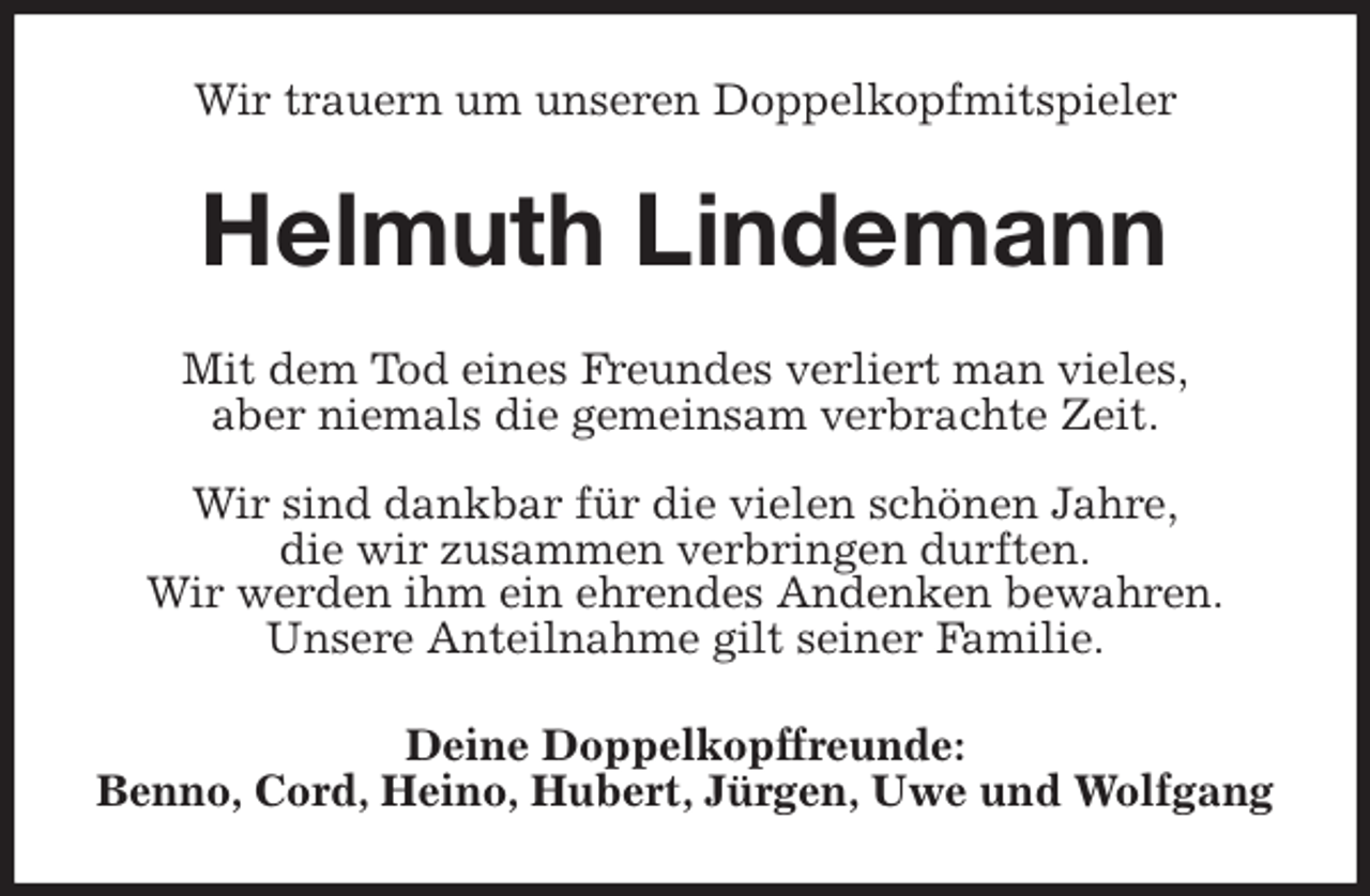 <p>Wir trauern um unseren Doppelkopfmitspieler<br />Helmuth Lindemann<br />Mit dem Tod eines Freundes verliert man vieles,<br />aber niemals die gemeinsam verbrachte Zeit.</p>
<p>Wir sind dankbar für die vielen schönen Jahre,<br />die wir zusammen verbringen durften.<br />Wir werden ihm ein ehrendes Andenken bewahren.<br />Unsere Anteilnahme gilt seiner Familie.<br />Deine Doppelkopffreunde:<br />Benno, Cord, Heino, Hubert, Jürgen, Uwe und Wolfgang</p>