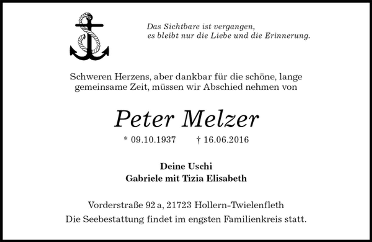 <p>Das Sichtbare ist vergangen,<br />es bleibt nur die Liebe und die Erinnerung.</p>
<p>Schweren Herzens, aber dankbar für die schöne, lange<br />gemeinsame Zeit, müssen wir Abschied nehmen von<br />Peter Melzer<br />* 09.10.1937 † 16.06.2016<br />Deine Uschi<br />Gabriele mit Tizia Elisabeth<br />Vorderstraße 92 a, 21723 Hollern-Twielenfleth<br />Die Seebestattung findet im engsten Familienkreis statt.</p>