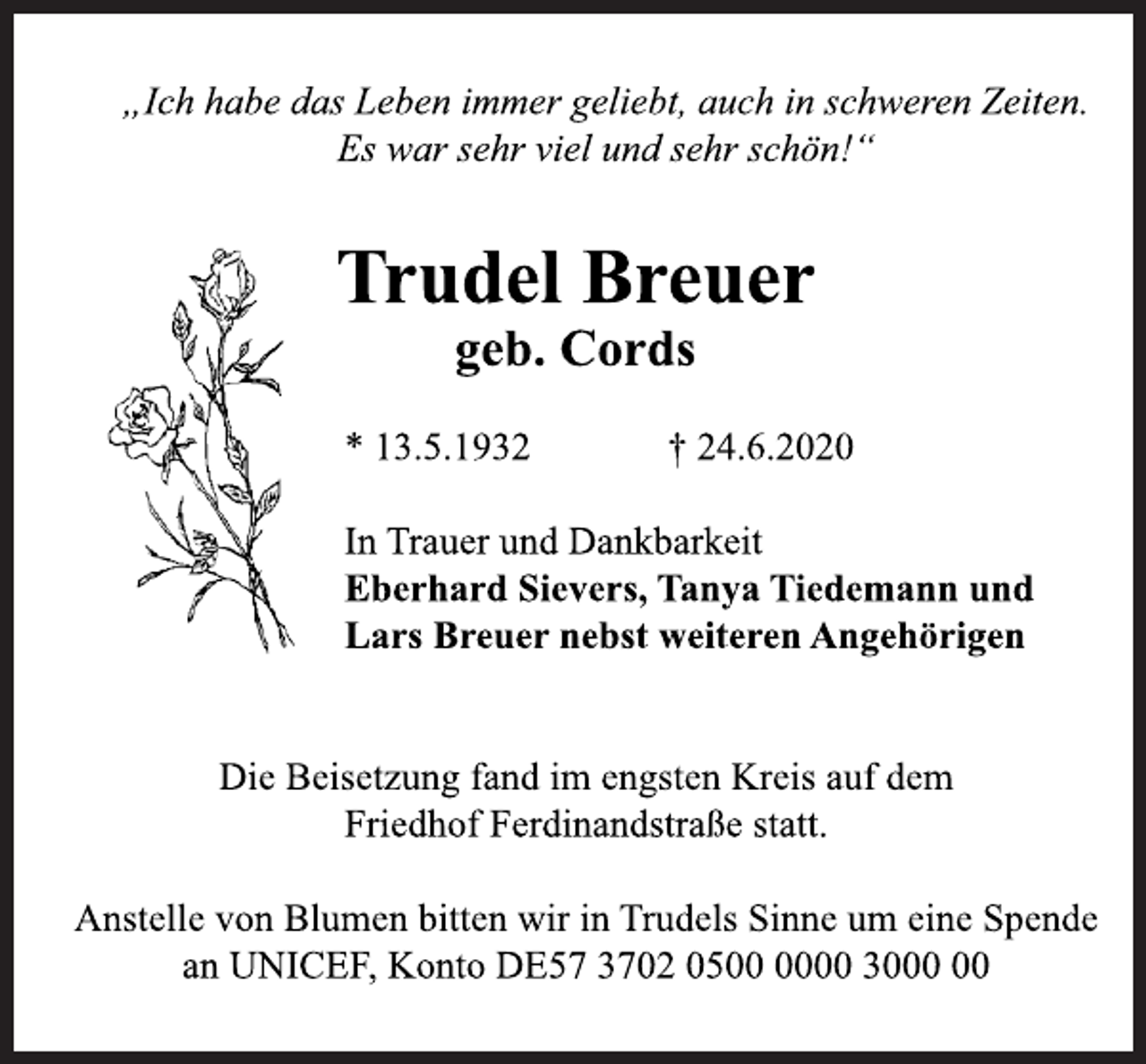 <p>„Ich habe das Leben immer geliebt, auch in schweren Zeiten.<br />Es war sehr viel und sehr schön!“<br />Trudel Breuer<br />geb. Cords<br />* 13.5.1932 † 24.6.2020<br />In Trauer und Dankbarkeit<br />Eberhard Sievers, Tanya Tiedemann und<br />Lars Breuer nebst weiteren Angehörigen<br />Die Beisetzung fand im engsten Kreis auf dem<br />Friedhof Ferdinandstraße statt.<br />Anstelle von Blumen bitten wir in Trudels Sinne um eine Spende<br />an UNICEF, Konto DE57 3702 0500 0000 3000 00</p>