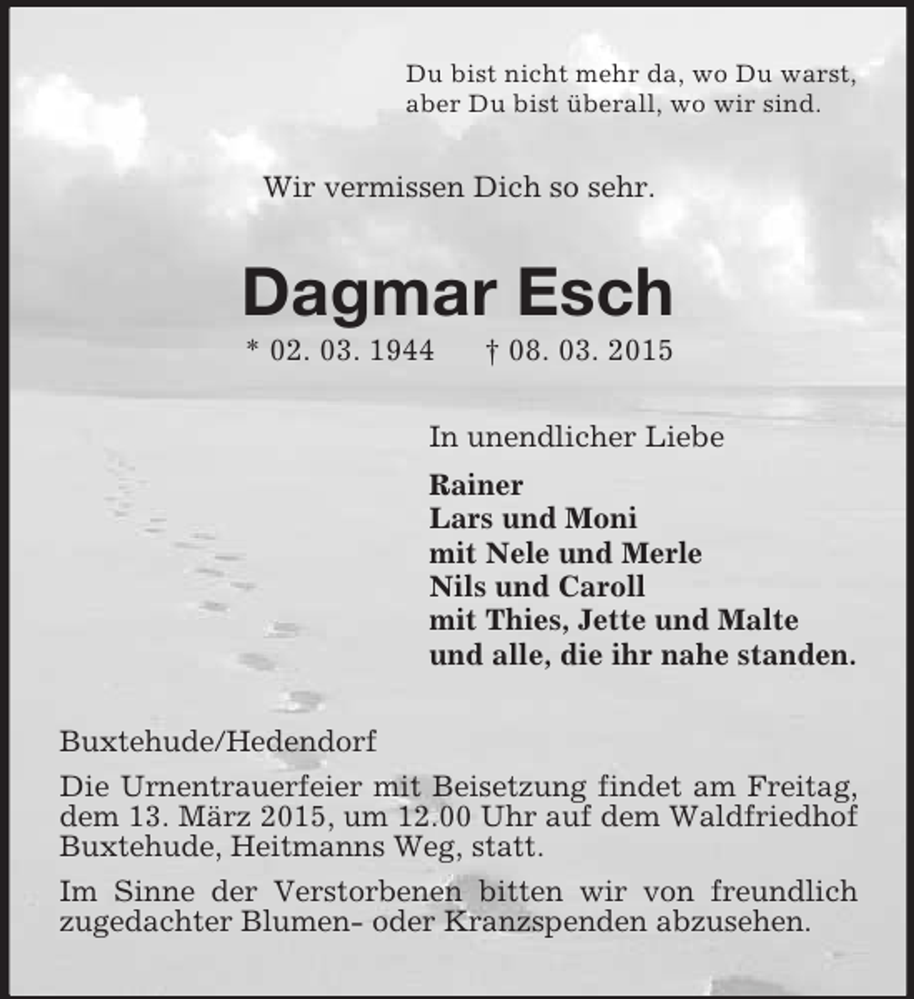 <p>Du bist nicht mehr da, wo Du warst,<br />aber Du bist überall, wo wir sind.<br />Wir vermissen Dich so sehr.<br />Dagmar Esch<br />* 02. 03. 1944 † 08. 03. 2015<br />In unendlicher Liebe<br />Rainer<br />Lars und Moni<br />mit Nele und Merle<br />Nils und Caroll<br />mit Thies, Jette und Malte<br />und alle, die ihr nahe standen.<br />Buxtehude/Hedendorf<br />Die Urnentrauerfeier mit Beisetzung findet am Freitag, dem 13. März 2015, um 12.00 Uhr auf dem Waldfriedhof Buxtehude, Heitmanns Weg, statt.<br />Im Sinne der Verstorbenen bitten wir von freundlich zugedachter Blumen- oder Kranzspenden abzusehen.</p>