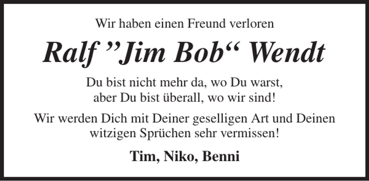 <p>Wir haben einen Freund verloren<br />Ralf ”Jim Bob“ Wendt<br />Du bist nicht mehr da, wo Du warst,<br />aber Du bist überall, wo wir sind!<br />Wir werden Dich mit Deiner geselligen Art und Deinen witzigen Sprüchen sehr vermissen!<br />Tim, Niko, Benni</p>