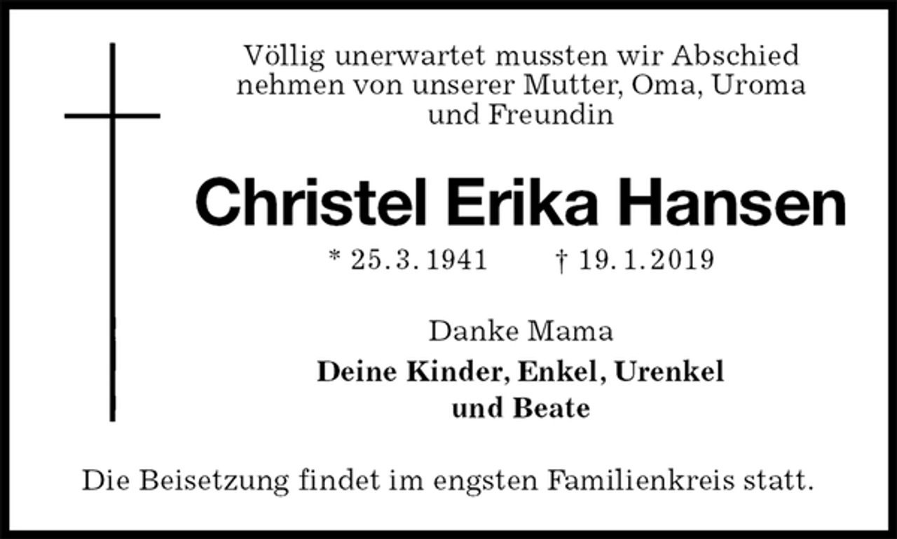 <p>Völlig unerwartet mussten wir Abschied<br />nehmen von unserer Mutter, Oma, Uroma<br />und Freundin<br />Christel Erika Hansen<br />* 25. 3. 1941 † 19. 1. 2019<br />Danke Mama<br />Deine Kinder, Enkel, Urenkel<br />und Beate<br />Die Beisetzung findet im engsten Familienkreis statt.</p>