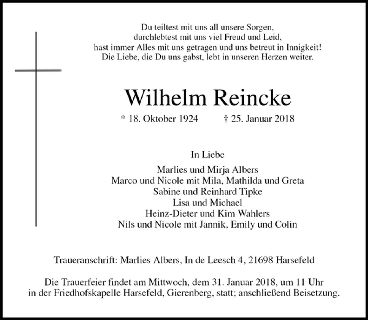 <p>Du teiltest mit uns all unsere Sorgen,<br />durchlebtest mit uns viel Freud und Leid,<br />hast immer Alles mit uns getragen und uns betreut in Innigkeit!<br />Die Liebe, die Du uns gabst, lebt in unseren Herzen weiter.<br />Wilhelm Reincke<br />* 18. Oktober 1924 † 25. Januar 2018<br />In Liebe<br />Marlies und Mirja Albers<br />Marco und Nicole mit Mila, Mathilda und Greta<br />Sabine und Reinhard Tipke<br />Lisa und Michael<br />Heinz-Dieter und Kim Wahlers<br />Nils und Nicole mit Jannik, Emily und Colin<br />Traueranschrift: Marlies Albers, In de Leesch 4, 21698 Harsefeld</p><p>Die Trauerfeier findet am Mittwoch, dem 31. Januar 2018, um 11 Uhr<br />in der Friedhofskapelle Harsefeld, Gierenberg, statt; anschließend Beisetzung.</p>