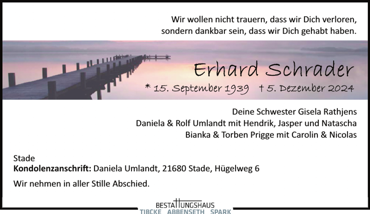 <p>Wir wollen nicht trauern, dass wir Dich verloren,<br />sondern dankbar sein, dass wir Dich gehabt haben.</p>
<p>Deine Schwester Gisela Rathjens<br />Daniela &amp; Rolf Umlandt mit Hendrik, Jasper und Natascha<br />Bianka &amp; Torben Prigge mit Carolin &amp; Nicolas<br />Stade<br />Kondolenzanschrift: Daniela Umlandt, 21680 Stade, Hügelweg 6<br />Wir nehmen in aller Stille Abschied.</p>