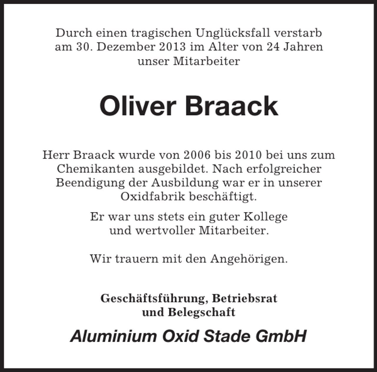 <p>Durch einen tragischen Unglücksfall verstarb<br />am 30. Dezember 2013 im Alter von 24 Jahren<br />unser Mitarbeiter<br />Oliver Braack<br />Herr Braack wurde von 2006 bis 2010 bei uns zum<br />Chemikanten ausgebildet. Nach erfolgreicher<br />Beendigung der Ausbildung war er in unserer<br />Oxidfabrik beschäftigt.<br />Er war uns stets ein guter Kollege<br />und wertvoller Mitarbeiter.</p><p>Wir trauern mit den Angehörigen.<br />Geschäftsführung, Betriebsrat<br />und Belegschaft<br />Aluminium Oxid Stade GmbH</p>