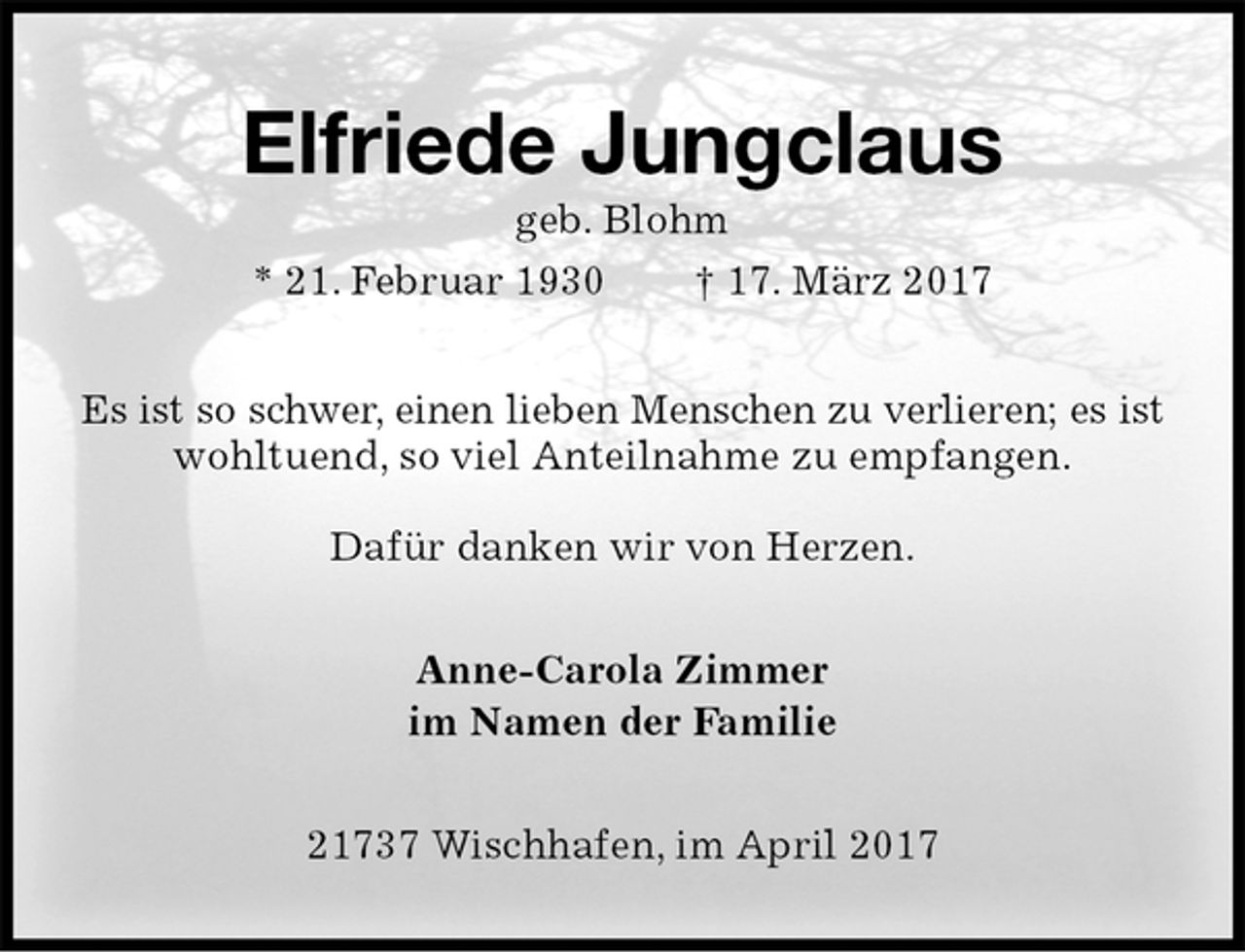 <p>Elfriede Jungclaus<br />geb. Blohm<br />* 21. Februar 1930 † 17. März 2017<br />Es ist so schwer, einen lieben Menschen zu verlieren; es ist<br />wohltuend, so viel Anteilnahme zu empfangen.</p><p>Dafür danken wir von Herzen.<br />Anne-Carola Zimmer<br />im Namen der Familie<br />21737 Wischhafen, im April 2017</p>