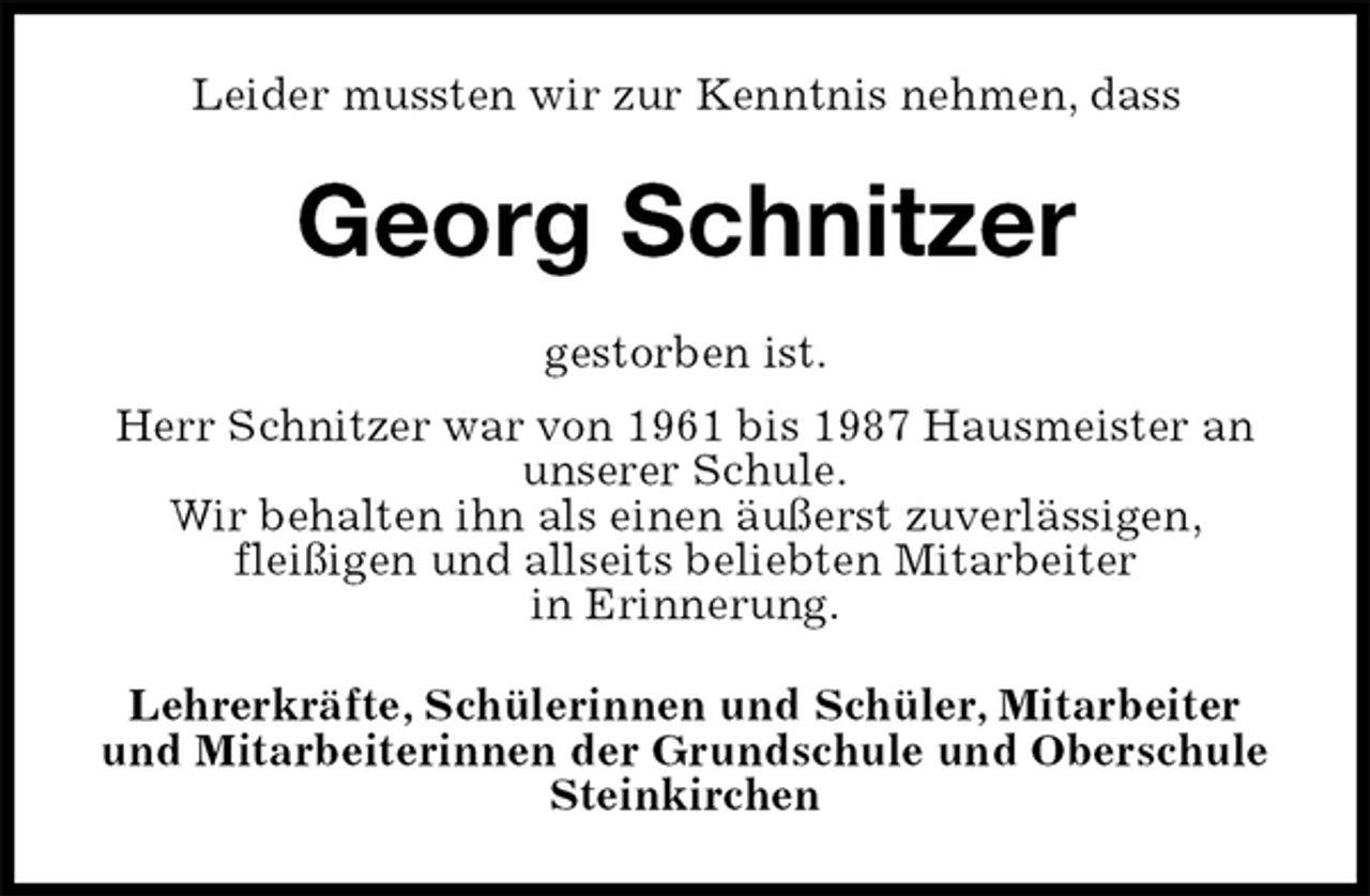 <p>Leider mussten wir zur Kenntnis nehmen, dass<br />Georg Schnitzer<br />gestorben ist.<br />Herr Schnitzer war von 1961 bis 1987 Hausmeister an unserer Schule.<br />Wir behalten ihn als einen äußerst zuverlässigen,<br />fleißigen und allseits beliebten Mitarbeiter<br />in Erinnerung.<br />Lehrerkräfte, Schülerinnen und Schüler, Mitarbeiter und Mitarbeiterinnen der Grundschule und Oberschule Steinkirchen</p>