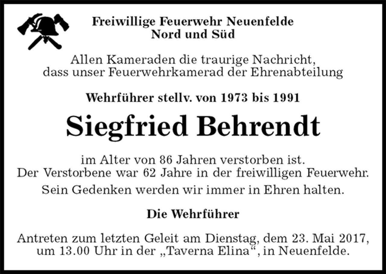 <p>Freiwillige Feuerwehr Neuenfelde<br />Nord und Süd</p><p>Allen Kameraden die traurige Nachricht,<br />dass unser Feuerwehrkamerad der Ehrenabteilung<br />Antreten zum letzten Geleit am Dienstag, dem 23. Mai 2017,<br />um 13.00 Uhr in der „Taverna Elina“, in Neuenfelde.<br />Wehrführer stellv. von 1973 bis 1991<br />Siegfried Behrendt<br />Die Wehrführer<br />im Alter von 86 Jahren verstorben ist.<br />Der Verstorbene war 62 Jahre in der freiwilligen Feuerwehr.<br />Sein Gedenken werden wir immer in Ehren halten.</p>