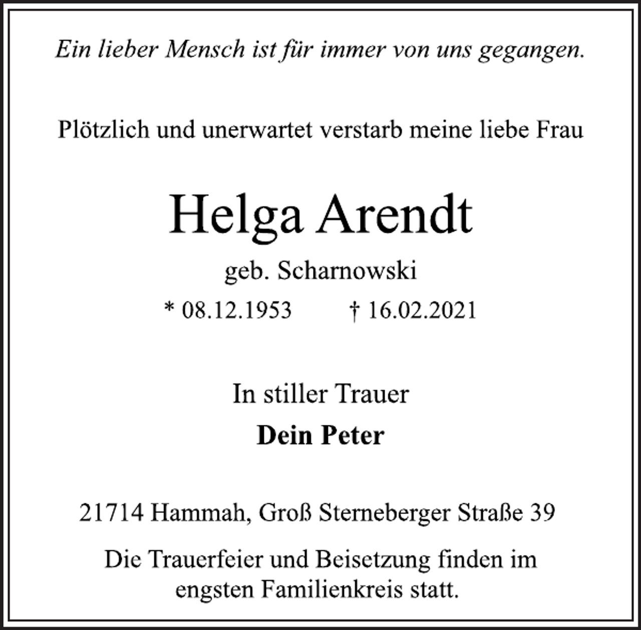 <p>Ein lieber Mensch ist für immer von uns gegangen.<br />Plötzlich und unerwartet verstarb meine liebe Frau<br />Helga Arendt<br />geb. Scharnowski<br />* 08.12.1953 † 16.02.2021<br />In stiller Trauer<br />Dein Peter<br />21714 Hammah, Groß Sterneberger Straße 39<br />Die Trauerfeier und Beisetzung finden im<br />engsten Familienkreis statt.</p>