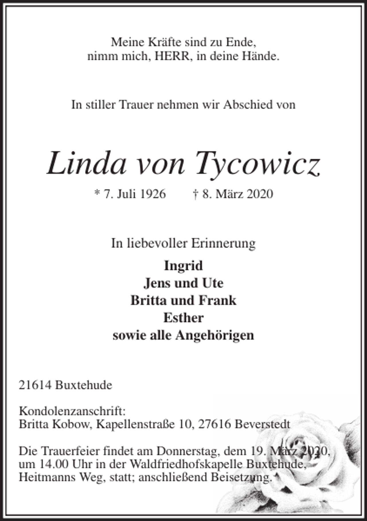 <p>Meine Kräfte sind zu Ende,<br />nimm mich, HERR, in deine Hände.<br />In stiller Trauer nehmen wir Abschied von<br />Linda von Tycowicz<br />* 7. Juli 1926 † 8. März 2020<br />In liebevoller Erinnerung<br />Ingrid<br />Jens und Ute<br />Britta und Frank<br />Esther<br />sowie alle Angehörigen<br />21614 Buxtehude</p>
<p>Kondolenzanschrift:<br />Britta Kobow, Kapellenstraße 10, 27616 Beverstedt</p>
<p>Die Trauerfeier findet am Donnerstag, dem 19. März 2020,<br />um 14.00 Uhr in der Waldfriedhofskapelle Buxtehude,<br />Heitmanns Weg, statt; anschließend Beisetzung.</p>