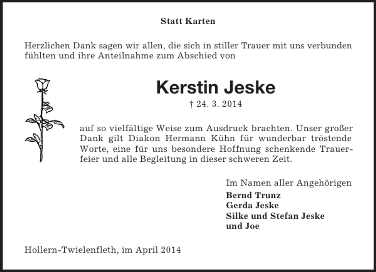 <p>Statt Karten<br />Herzlichen Dank sagen wir allen, die sich in stiller Trauer mit uns verbunden<br />fühlten und ihre Anteilnahme zum Abschied von<br />Kerstin Jeske<br />† 24. 3. 2014<br />auf so vielfältige Weise zum Ausdruck brachten. Unser großer Dank gilt Diakon Hermann Kühn für wunderbar tröstende Worte, eine für uns besondere Hoffnung schenkende Trauerfeier und alle Begleitung in dieser schweren Zeit.<br />Im Namen aller Angehörigen<br />Bernd Trunz<br />Gerda Jeske<br />Silke und Stefan Jeske<br />und Joe<br />Hollern-Twielenfleth, im April 2014</p>