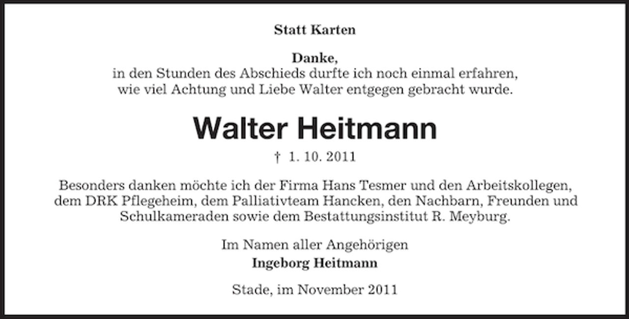 <p>Statt Karten<br />Danke,<br />in den Stunden des Abschieds durfte ich noch einmal erfahren,<br />wie viel Achtung und Liebe Walter entgegen gebracht wurde.</p><p>Walter Heitmann<br />† 1. 10. 2011<br />Besonders danken möchte ich der Firma Hans Tesmer und den Arbeitskollegen,<br />dem DRK Pflegeheim, dem Palliativteam Hancken, den Nachbarn, Freunden und<br />Schulkameraden sowie dem Bestattungsinstitut R. Meyburg.<br />Im Namen aller Angehörigen<br />Ingeborg Heitmann<br />Stade, im November 2011</p>