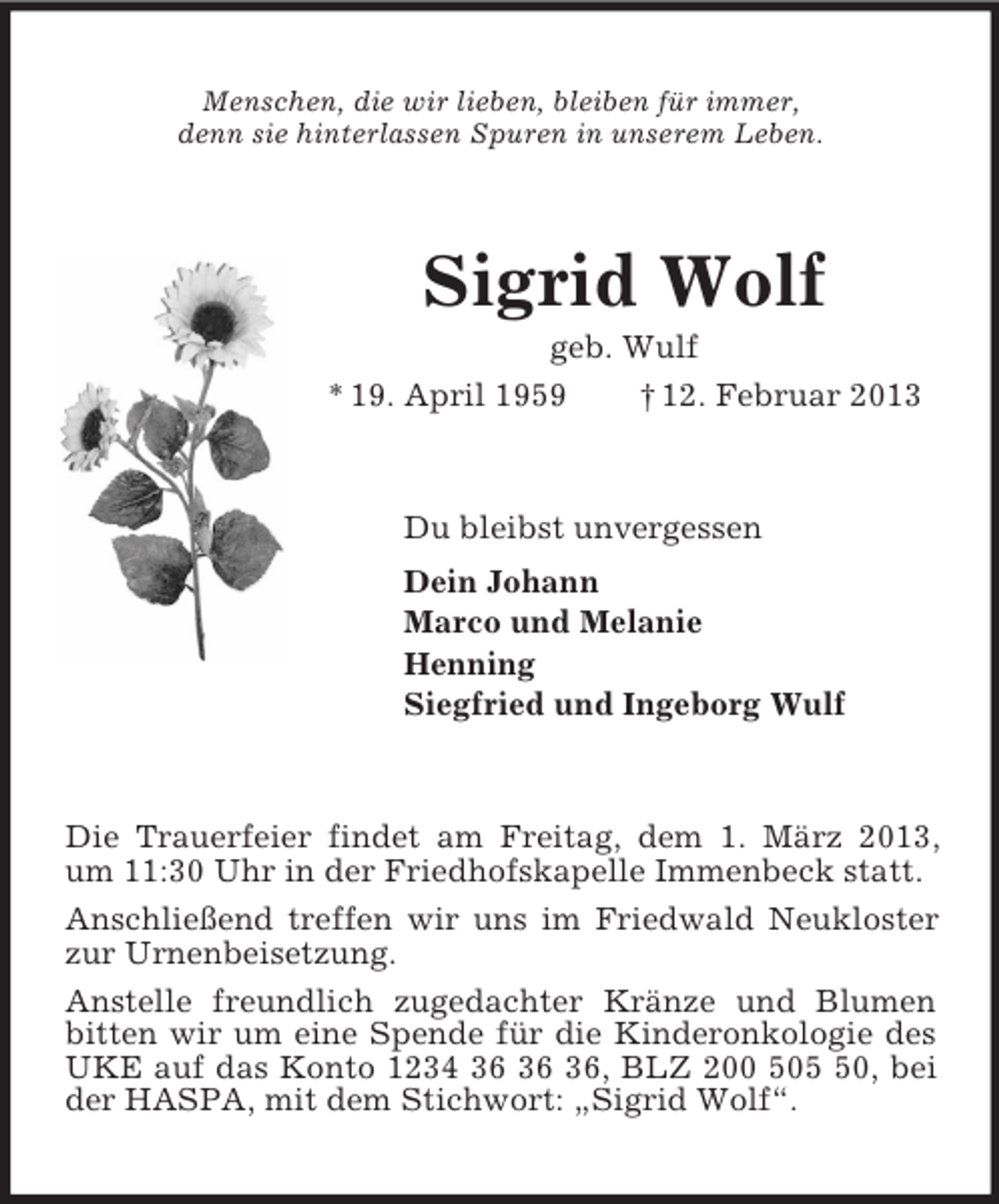 <p>Menschen, die wir lieben, bleiben für immer,<br />denn sie hinterlassen Spuren in unserem Leben.<br />Sigrid Wolf<br />geb. Wulf<br />* 19. April 1959 † 12. Februar 2013<br />Du bleibst unvergessen<br />Dein Johann<br />Marco und Melanie<br />Henning<br />Siegfried und Ingeborg Wulf<br />Die Trauerfeier findet am Freitag, dem 1. März 2013, um 11:30 Uhr in der Friedhofskapelle Immenbeck statt.<br />Anschließend treffen wir uns im Friedwald Neukloster zur Urnenbeisetzung.<br />Anstelle freundlich zugedachter Kränze und Blumen bitten wir um eine Spende für die Kinderonkologie des UKE auf das Konto 1234 36 36 36, BLZ 200 505 50, bei der HASPA, mit dem Stichwort: „Sigrid Wolf“.</p>