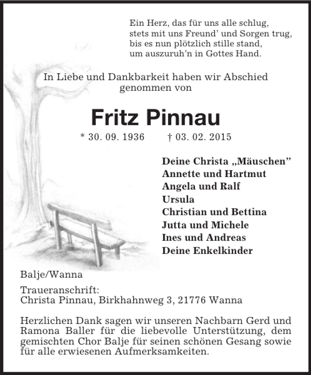 <p>Ein Herz, das für uns alle schlug,<br />stets mit uns Freund’ und Sorgen trug,<br />bis es nun plötzlich stille stand,<br />um auszuruh’n in Gottes Hand.<br />In Liebe und Dankbarkeit haben wir Abschied<br />genommen von<br />Fritz Pinnau<br />* 30. 09. 1936 † 03. 02. 2015<br />Deine Christa „Mäuschen”<br />Annette und Hartmut<br />Angela und Ralf<br />Ursula<br />Christian und Bettina<br />Jutta und Michele<br />Ines und Andreas<br />Deine Enkelkinder<br />Balje/Wanna<br />Traueranschrift:<br />Christa Pinnau, Birkhahnweg 3, 21776 Wanna</p><p>Herzlichen Dank sagen wir unseren Nachbarn Gerd und Ramona Baller für die liebevolle Unterstützung, dem gemischten Chor Balje für seinen schönen Gesang sowie für alle erwiesenen Aufmerksamkeiten.</p>