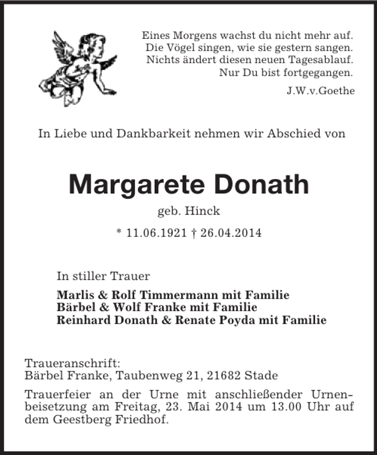 <p>Eines Morgens wachst du nicht mehr auf.<br />Die Vögel singen, wie sie gestern sangen.<br />Nichts ändert diesen neuen Tagesablauf.<br />Nur Du bist fortgegangen.<br />J.W.v.Goethe<br />In Liebe und Dankbarkeit nehmen wir Abschied von<br />Margarete Donath<br />geb. Hinck<br />* 11.06.1921 † 26.04.2014<br />In stiller Trauer<br />Marlis</p>