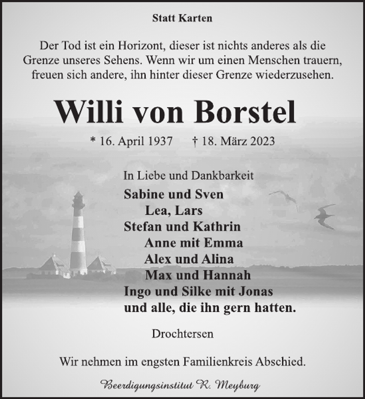 <p>Statt Karten<br />Der Tod ist ein Horizont, dieser ist nichts anderes als die<br />Grenze unseres Sehens. Wenn wir um einen Menschen trauern,<br />freuen sich andere, ihn hinter dieser Grenze wiederzusehen.<br />Willi von Borstel<br />* 16. April 1937 † 18. März 2023<br />In Liebe und Dankbarkeit<br />Sabine und Sven<br />Lea, Lars<br />Stefan und Kathrin<br />Anne mit Emma<br />Alex und Alina<br />Max und Hannah<br />Ingo und Silke mit Jonas<br />und alle, die ihn gern hatten.<br />Drochtersen<br />Wir nehmen im engsten Familienkreis Abschied.</p>
