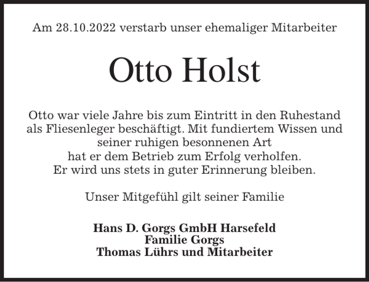 <p>Am 28.10.2022 verstarb unser ehemaliger Mitarbeiter<br />Otto Holst<br />Otto war viele Jahre bis zum Eintritt in den Ruhestand<br />als Fliesenleger beschäftigt. Mit fundiertem Wissen und<br />seiner ruhigen besonnenen Art<br />hat er dem Betrieb zum Erfolg verholfen.<br />Er wird uns stets in guter Erinnerung bleiben.</p><p>Unser Mitgefühl gilt seiner Familie<br />Hans D. Gorgs GmbH Harsefeld<br />Familie Gorgs<br />Thomas Lührs und Mitarbeiter</p>