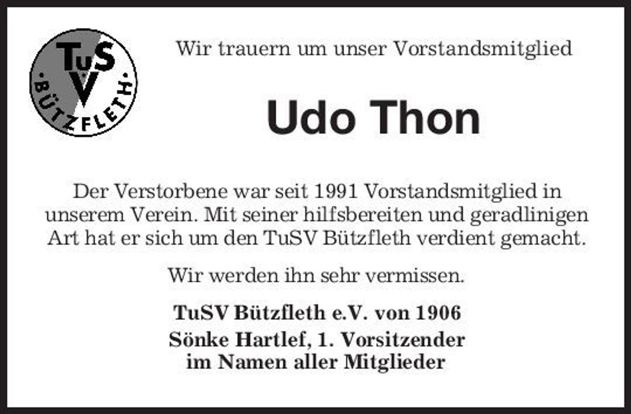<p>Wir trauern um unser Vorstandsmitglied</p><p>Udo Thon<br />Der Verstorbene war seit 1991 Vorstandsmitglied in unserem Verein. Mit seiner hilfsbereiten und geradlinigen Art hat er sich um den TuSV Bützfleth verdient gemacht. Wir werden ihn sehr vermissen. TuSV Bützfleth e.V. von 1906 Sönke Hartlef, 1. Vorsitzender im Namen aller Mitglieder</p>
