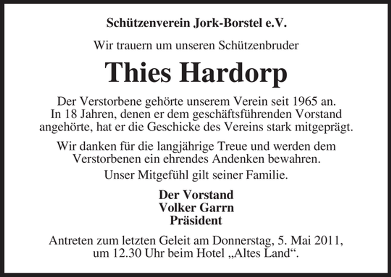 <p>Schützenverein Jork-Borstel e.V. Wir trauern um unseren Schützenbruder</p><p>Thies Hardorp<br />Der Verstorbene gehörte unserem Verein seit 1965 an. In 18 Jahren, denen er dem geschäftsführenden Vorstand angehörte, hat er die Geschicke des Vereins stark mitgeprägt. Wir danken für die langjährige Treue und werden dem Verstorbenen ein ehrendes Andenken bewahren. Unser Mitgefühl gilt seiner Familie. Der Vorstand Volker Garrn Präsident Antreten zum letzten Geleit am Donnerstag, 5. Mai 2011, um 12.30 Uhr beim Hotel „Altes Land“.</p>