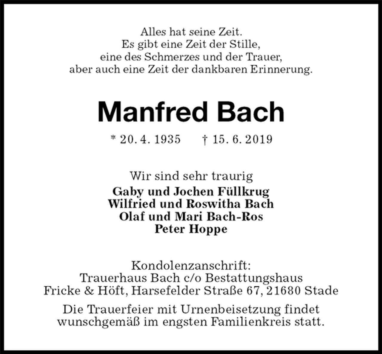 <p>Alles hat seine Zeit.<br />Es gibt eine Zeit der Stille,<br />eine des Schmerzes und der Trauer,<br />aber auch eine Zeit der dankbaren Erinnerung.<br />Manfred Bach<br />* 20. 4. 1935 † 15. 6. 2019<br />Wir sind sehr traurig<br />Gaby und Jochen Füllkrug<br />Wilfried und Roswitha Bach<br />Olaf und Mari Bach-Ros<br />Peter Hoppe<br />Kondolenzanschrift:<br />Trauerhaus Bach c/o Bestattungshaus<br />Fricke &amp; Höft, Harsefelder Straße 67, 21680 Stade<br />Die Trauerfeier mit Urnenbeisetzung findet<br />wunschgemäß im engsten Familienkreis statt.</p>