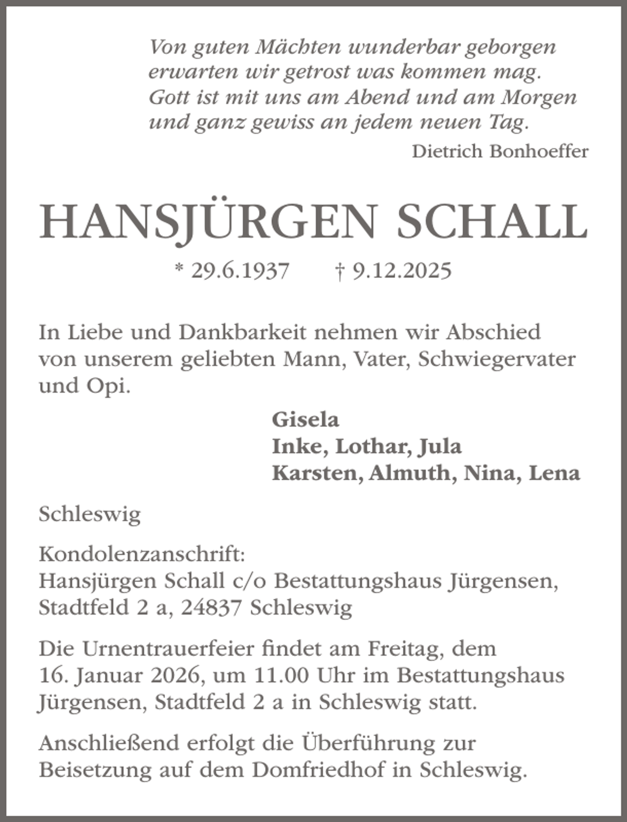 <p>Von guten Mächten wunderbar geborgen<br />erwarten wir getrost was kommen mag.<br />Gott ist mit uns am Abend und am Morgen<br />und ganz gewiss an jedem neuen Tag.</p><p>Dietrich Bonhoeffer</p><p>HANSJÜRGEN SCHALL<br />* 29.6.1937</p><p>† 9.12.2025</p><p>In Liebe und Dankbarkeit nehmen wir Abschied<br />von unserem geliebten Mann, Vater, Schwiegervater<br />und Opi.<br />Gisela<br />Inke, Lothar, Jula<br />Karsten, Almuth, Nina, Lena<br />Schleswig<br />Kondolenzanschrift:<br />Hansjürgen Schall c/o Bestattungshaus Jürgensen,<br />Stadtfeld 2 a, 24837 Schleswig<br />Die Urnentrauerfeier findet am Freitag, dem<br />16. Januar 2026, um 11.00 Uhr im Bestattungshaus<br />Jürgensen, Stadtfeld 2 a in Schleswig statt.<br />Anschließend erfolgt die Überführung zur<br />Beisetzung auf dem Domfriedhof in Schleswig.</p>