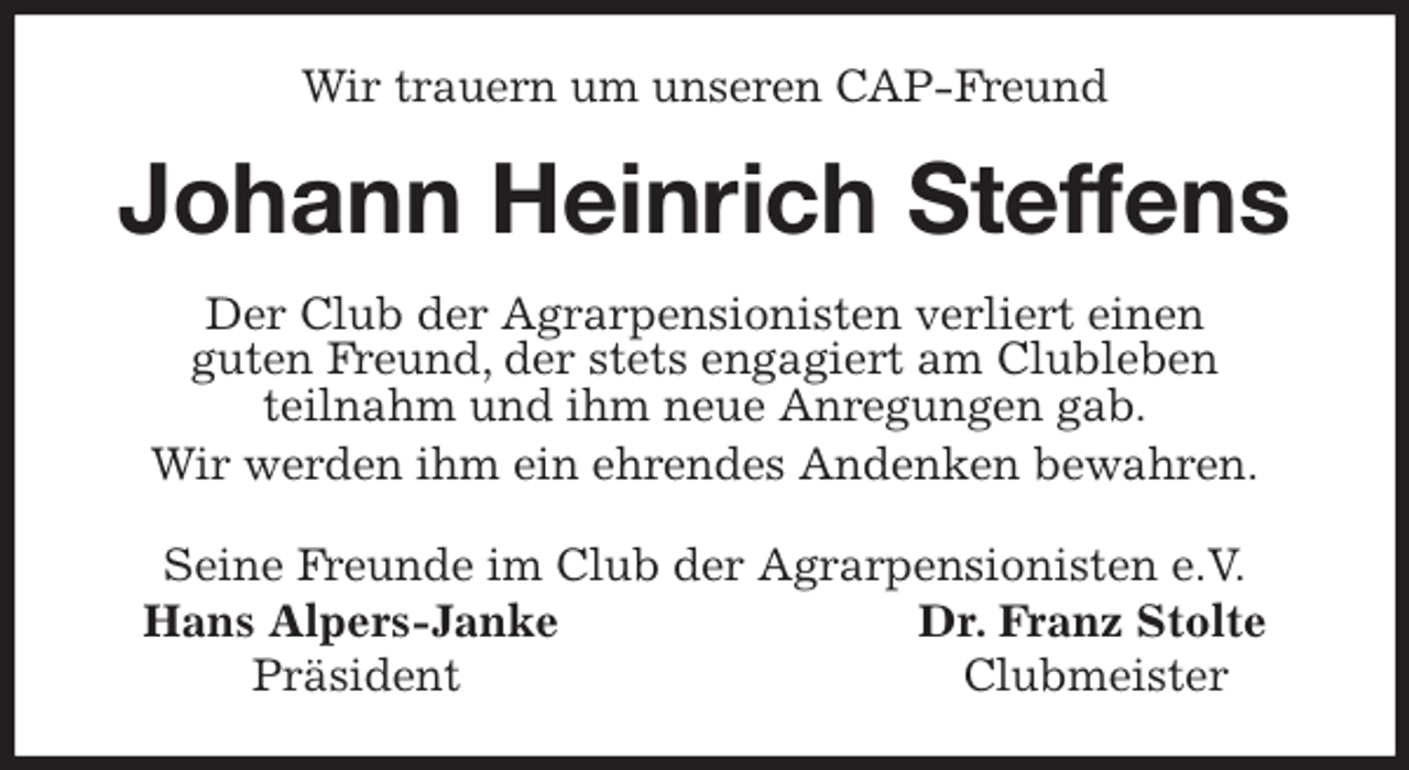 <p>Wir trauern um unseren CAP-Freund<br />Johann Heinrich Steffens<br />Seine Freunde im Club der Agrarpensionisten e.V.<br />Hans Alpers-Janke Dr. Franz Stolte<br />Präsident Clubmeister<br />Der Club der Agrarpensionisten verliert einen<br />guten Freund, der stets engagiert am Clubleben<br />teilnahm und ihm neue Anregungen gab.<br />Wir werden ihm ein ehrendes Andenken bewahren.</p>
