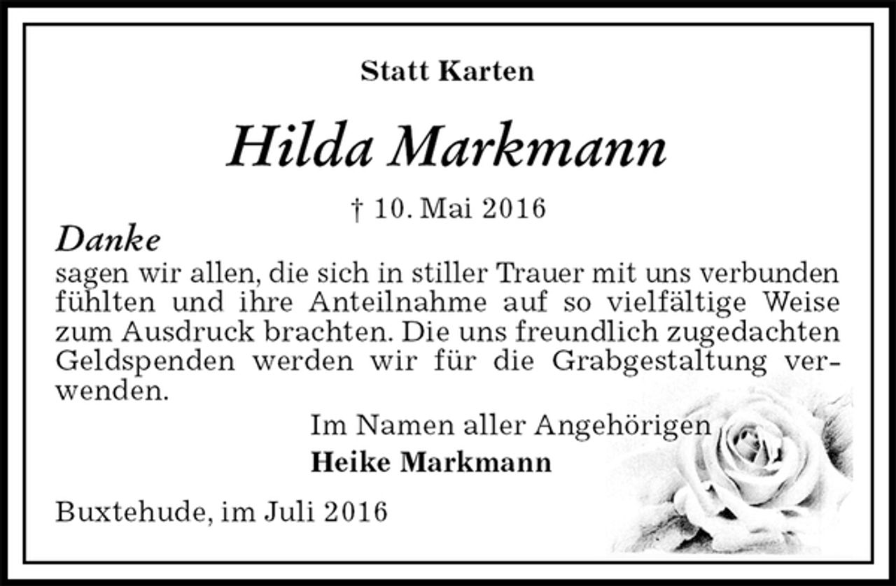 <p>Statt Karten<br />Hilda Markmann<br />† 10. Mai 2016<br />Danke<br />sagen wir allen, die sich in stiller Trauer mit uns verbunden fühlten und ihre Anteilnahme auf so vielfältige Weise zum Ausdruck brachten. Die uns freundlich zugedachten Geldspenden werden wir für die Grabgestaltung verwenden.<br />Im Namen aller Angehörigen<br />Heike Markmann<br />Buxtehude, im Juli 2016</p>