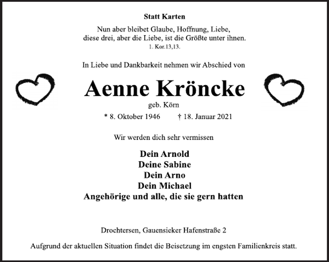 <p>Statt Karten<br />Nun aber bleibet Glaube, Hoffnung, Liebe,<br />diese drei, aber die Liebe, ist die Größte unter ihnen.<br />1. Kor.13,13.<br />In Liebe und Dankbarkeit nehmen wir Abschied von<br />Aenne Kröncke<br />geb. Körn<br />* 8. Oktober 1946 † 18. Januar 2021<br />Wir werden dich sehr vermissen<br />Dein Arnold<br />Deine Sabine<br />Dein Arno<br />Dein Michael<br />Angehörige und alle, die sie gern hatten<br />Drochtersen, Gauensieker Hafenstraße 2<br />Aufgrund der aktuellen Situation findet die Beisetzung im engsten Familienkreis statt.</p>