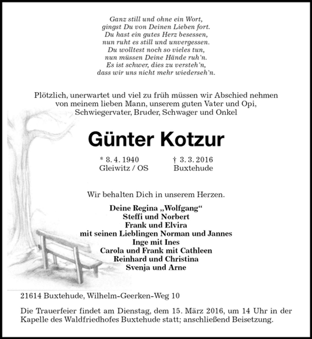 <p>21614 Buxtehude, Wilhelm-Geerken-Weg 10<br />Die Trauerfeier findet am Dienstag, dem 15. März 2016, um 14 Uhr in der Kapelle des Waldfriedhofes Buxtehude statt; anschließend Beisetzung.<br />Plötzlich, unerwartet und viel zu früh müssen wir Abschied nehmen<br />von meinem lieben Mann, unserem guten Vater und Opi,<br />Schwiegervater, Bruder, Schwager und Onkel</p>
<p>Günter Kotzur<br />* 8. 4. 1940 † 3. 3. 2016<br />Gleiwitz / OS Buxtehude<br />Wir behalten Dich in unserem Herzen.<br />Deine Regina „Wolfgang“<br />Steffi und Norbert<br />Frank und Elvira<br />mit seinen Lieblingen Norman und Jannes<br />Inge mit Ines<br />Carola und Frank mit Cathleen<br />Reinhard und Christina<br />Svenja und Arne<br />Ganz still und ohne ein Wort,<br />gingst Du von Deinen Lieben fort.<br />Du hast ein gutes Herz besessen,<br />nun ruht es still und unvergessen.<br />Du wolltest noch so vieles tun,<br />nun müssen Deine Hände ruh'n.<br />Es ist schwer, dies zu versteh'n,<br />dass wir uns nicht mehr wiederseh'n.</p>