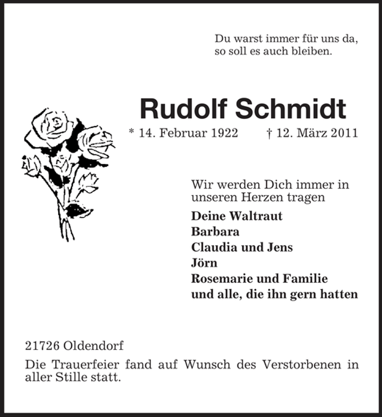 <p>Du warst immer für uns da, so soll es auch bleiben.</p><p>Rudolf Schmidt<br />* 14. Februar 1922 † 12. März 2011 Wir werden Dich immer in unseren Herzen tragen Deine Waltraut Barbara Claudia und Jens Jörn Rosemarie und Familie und alle, die ihn gern hatten</p><p>21726 Oldendorf Die Trauerfeier fand auf Wunsch des Verstorbenen in aller Stille statt.</p>