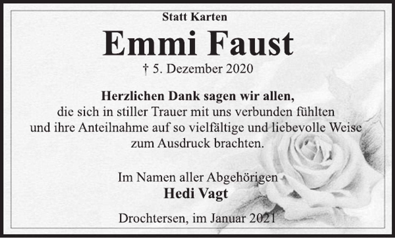 <p>Statt Karten<br />Emmi Faust<br />† 5. Dezember 2020<br />Herzlichen Dank sagen wir allen,<br />die sich in stiller Trauer mit uns verbunden fühlten<br />und ihre Anteilnahme auf so vielfältige und liebevolle Weise<br />zum Ausdruck brachten.<br />Im Namen aller Abgehörigen<br />Hedi Vagt<br />Drochtersen, im Januar 2021</p>