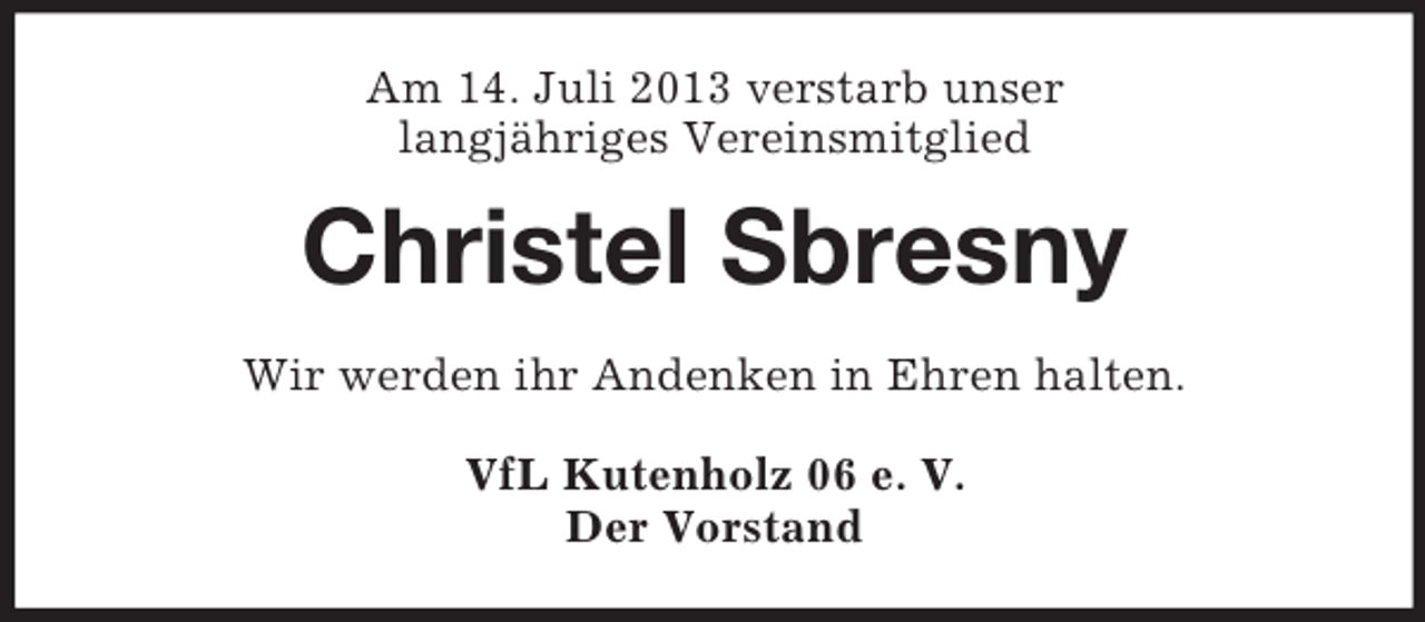 <p>Am 14. Juli 2013 verstarb unser<br />langjähriges Vereinsmitglied</p><p>Christel Sbresny<br />Wir werden ihr Andenken in Ehren halten.<br />VfL Kutenholz 06 e. V.<br />Der Vorstand</p>