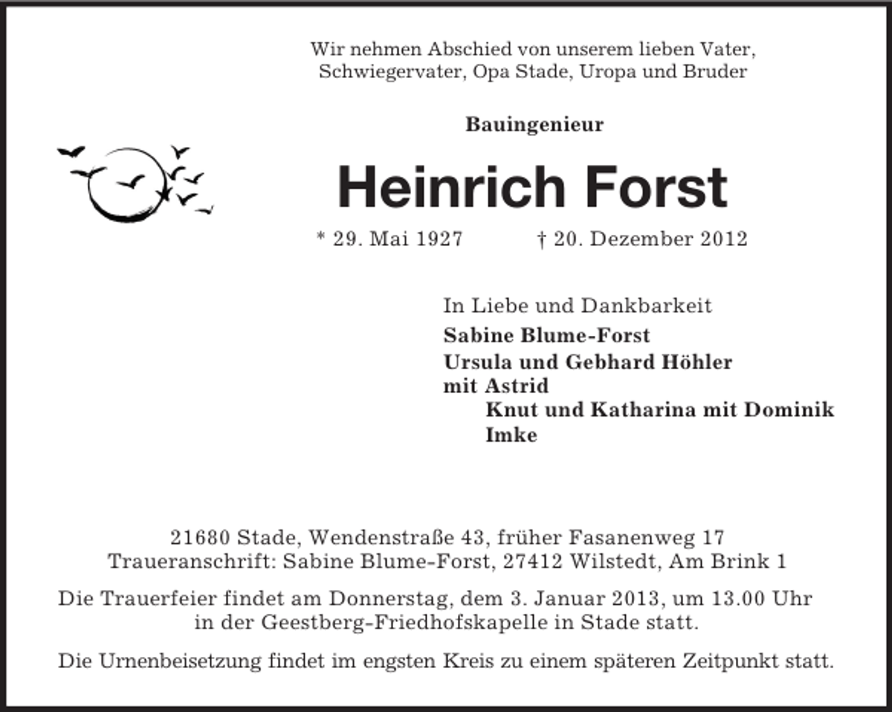 <p>Wir nehmen Abschied von unserem lieben Vater,<br />Schwiegervater, Opa Stade, Uropa und Bruder<br />Bauingenieur<br />Heinrich Forst<br />* 29. Mai 1927 † 20. Dezember 2012<br />In Liebe und Dankbarkeit<br />Sabine Blume-Forst<br />Ursula und Gebhard Höhler<br />mit Astrid<br />Knut und Katharina mit Dominik<br />Imke</p><p>21680 Stade, Wendenstraße 43, früher Fasanenweg 17<br />Traueranschrift: Sabine Blume-Forst, 27412 Wilstedt, Am Brink 1<br />Die Trauerfeier findet am Donnerstag, dem 3. Januar 2013, um 13.00 Uhr in der Geestberg-Friedhofskapelle in Stade statt.<br />Die Urnenbeisetzung findet im engsten Kreis zu einem späteren Zeitpunkt statt.</p>