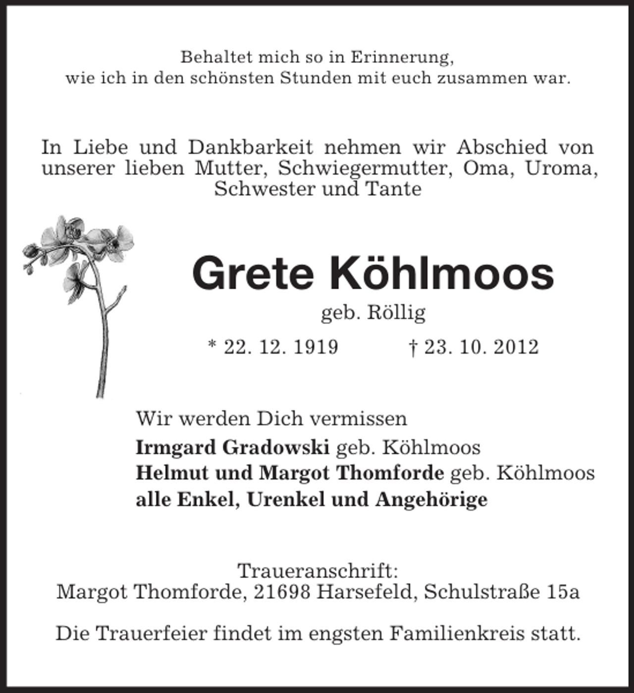 <p>Behaltet mich so in Erinnerung,<br />wie ich in den schönsten Stunden mit euch zusammen war.</p><p>In Liebe und Dankbarkeit nehmen wir Abschied von<br />unserer lieben Mutter, Schwiegermutter, Oma, Uroma,<br />Schwester und Tante</p><p>Grete Köhlmoos<br />geb. Röllig<br />* 22. 12. 1919</p><p>† 23. 10. 2012</p><p>Wir werden Dich vermissen<br />Irmgard Gradowski geb. Köhlmoos<br />Helmut und Margot Thomforde geb. Köhlmoos<br />alle Enkel, Urenkel und Angehörige</p><p>Traueranschrift:<br />Margot Thomforde, 21698 Harsefeld, Schulstraße 15a<br />Die Trauerfeier findet im engsten Familienkreis statt.</p>