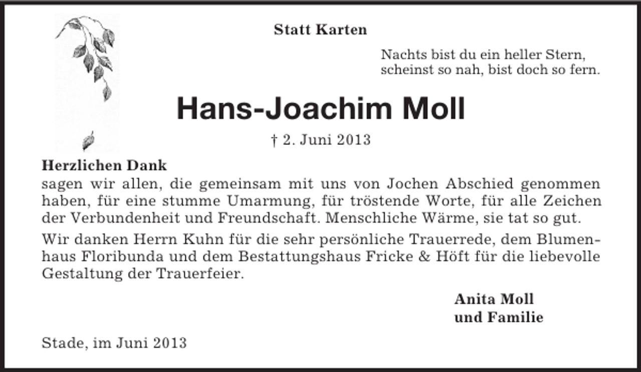 <p>Statt Karten<br />Nachts bist du ein heller Stern,<br />scheinst so nah, bist doch so fern.</p><p>Hans-Joachim Moll<br />† 2. Juni 2013<br />Herzlichen Dank<br />sagen wir allen, die gemeinsam mit uns von Jochen Abschied genommen<br />haben, für eine stumme Umarmung, für tröstende Worte, für alle Zeichen<br />der Verbundenheit und Freundschaft. Menschliche Wärme, sie tat so gut.<br />Wir danken Herrn Kuhn für die sehr persönliche Trauerrede, dem Blumenhaus Floribunda und dem Bestattungshaus Fricke &amp; Höft für die liebevolle<br />Gestaltung der Trauerfeier.<br />Anita Moll<br />und Familie<br />Stade, im Juni 2013</p>