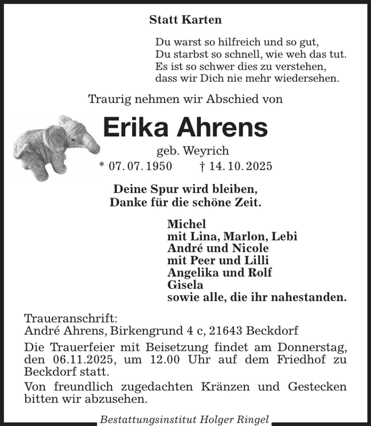 <p>Statt Karten<br />Du warst so hilfreich und so gut,<br />Du starbst so schnell, wie weh das tut.<br />Es ist so schwer dies zu verstehen,<br />dass wir Dich nie mehr wiedersehen.<br />Traurig nehmen wir Abschied von<br />Erika Ahrens<br />geb. Weyrich<br />* 07. 07. 1950 † 14. 10. 2025<br />Deine Spur wird bleiben,<br />Danke für die schöne Zeit.<br />Michel<br />mit Lina, Marlon, Lebi<br />André und Nicole<br />mit Peer und Lilli<br />Angelika und Rolf<br />Gisela<br />sowie alle, die ihr nahestanden.<br />Traueranschrift:<br />André Ahrens, Birkengrund 4 c, 21643 Beckdorf<br />Die Trauerfeier mit Beisetzung findet am Donnerstag, den 06.11.2025, um 12.00 Uhr auf dem Friedhof zu Beckdorf statt.<br />Von freundlich zugedachten Kränzen und Gestecken bitten wir abzusehen.</p><p>Bestattungsinstitut Holger Ringel</p>