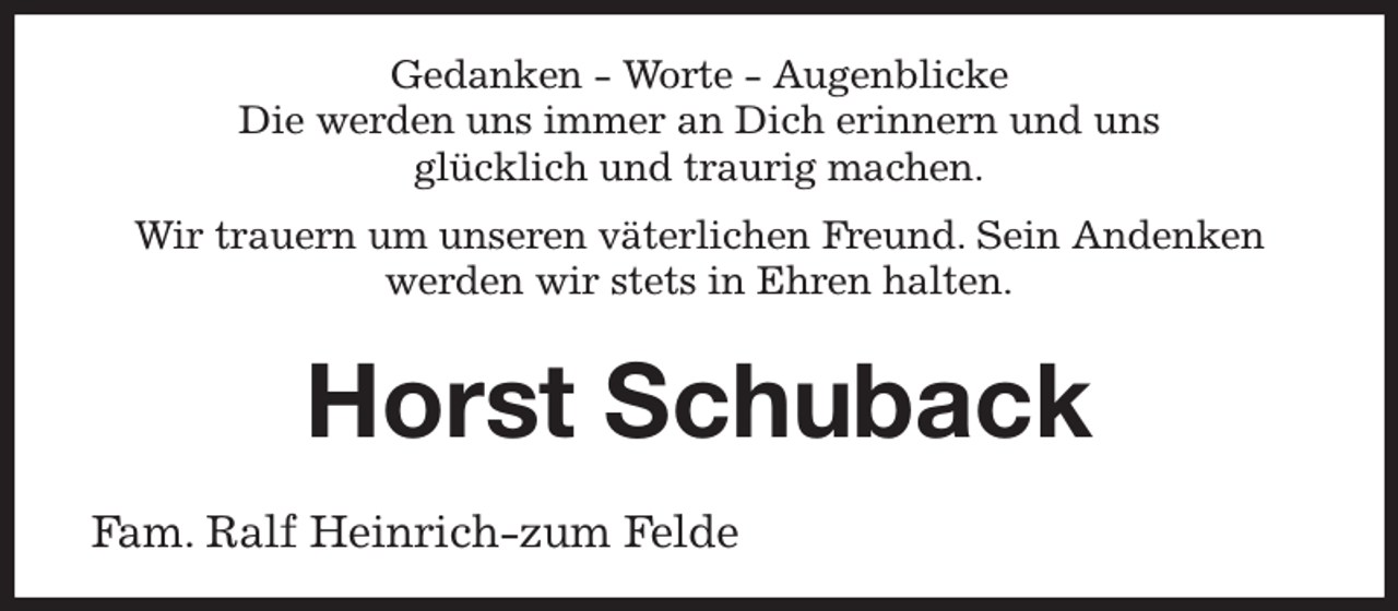 <p>Gedanken - Worte - Augenblicke<br />Die werden uns immer an Dich erinnern und uns<br />glücklich und traurig machen.</p><p>Wir trauern um unseren väterlichen Freund. Sein Andenken werden wir stets in Ehren halten.</p><p>Horst Schuback</p><p>Fam. Ralf Heinrich-zum Felde</p>