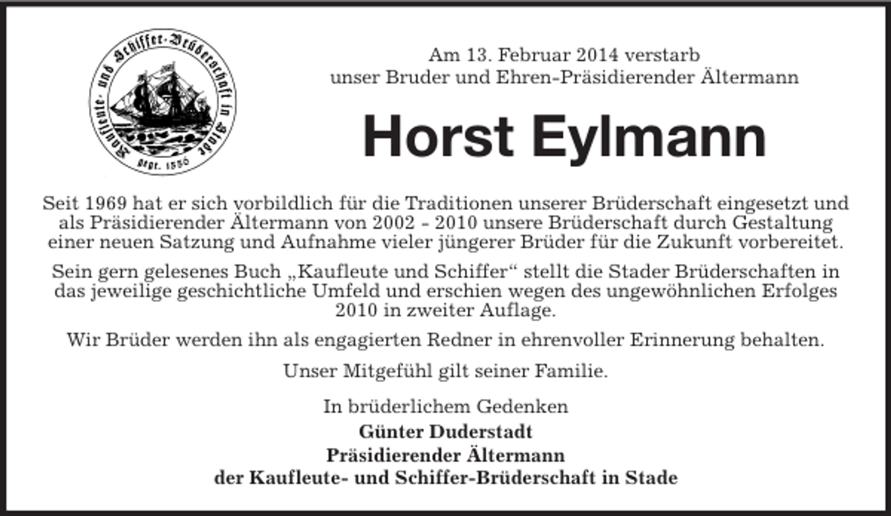 <p>Am 13. Februar 2014 verstarb<br />unser Bruder und Ehren-Präsidierender Ältermann<br />Horst Eylmann<br />Seit 1969 hat er sich vorbildlich für die Traditionen unserer Brüderschaft eingesetzt und als Präsidierender Ältermann von 2002 - 2010 unsere Brüderschaft durch Gestaltung<br />einer neuen Satzung und Aufnahme vieler jüngerer Brüder für die Zukunft vorbereitet.<br />Sein gern gelesenes Buch „Kaufleute und Schiffer“ stellt die Stader Brüderschaften in das jeweilige geschichtliche Umfeld und erschien wegen des ungewöhnlichen Erfolges 2010 in zweiter Auflage.<br />Wir Brüder werden ihn als engagierten Redner in ehrenvoller Erinnerung behalten.<br />Unser Mitgefühl gilt seiner Familie.<br />In brüderlichem Gedenken<br />Günter Duderstadt<br />Präsidierender Ältermann<br />der Kaufleute- und Schiffer-Brüderschaft in Stade</p>