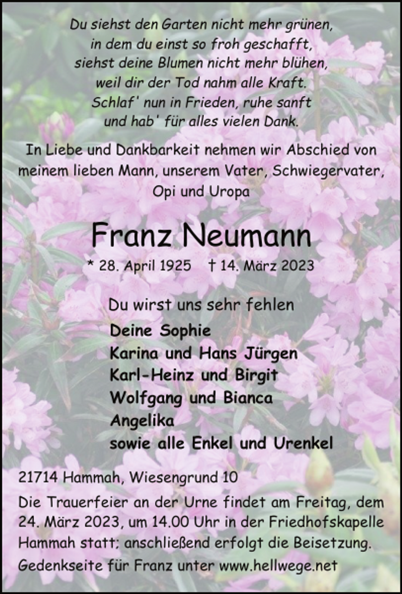 <p>Du siehst den Garten nicht mehr grünen,<br />in dem du einst so froh geschafft,<br />siehst deine Blumen nicht mehr blühen,<br />weil dir der Tod nahm alle Kraft.<br />Schlaf' nun in Frieden, ruhe sanft<br />und hab' für alles vielen Dank.<br />In Liebe und Dankbarkeit nehmen wir Abschied von<br />meinem lieben Mann, unserem Vater, Schwiegervater,<br />Opi und Uropa<br />Franz Neumann<br />* 28. April 1925 † 14. März 2023<br />Du wirst uns sehr fehlen<br />Deine Sophie<br />Karina und Hans Jürgen<br />Karl-Heinz und Birgit<br />Wolfgang und Bianca<br />Angelika<br />sowie alle Enkel und Urenkel<br />21714 Hammah, Wiesengrund 10<br />Die Trauerfeier an der Urne findet am Freitag, dem<br />24. März 2023, um 14.00 Uhr in der Friedhofskapelle<br />Hammah statt; anschließend erfolgt die Beisetzung.<br />Gedenkseite für Franz unter www.hellwege.net</p>