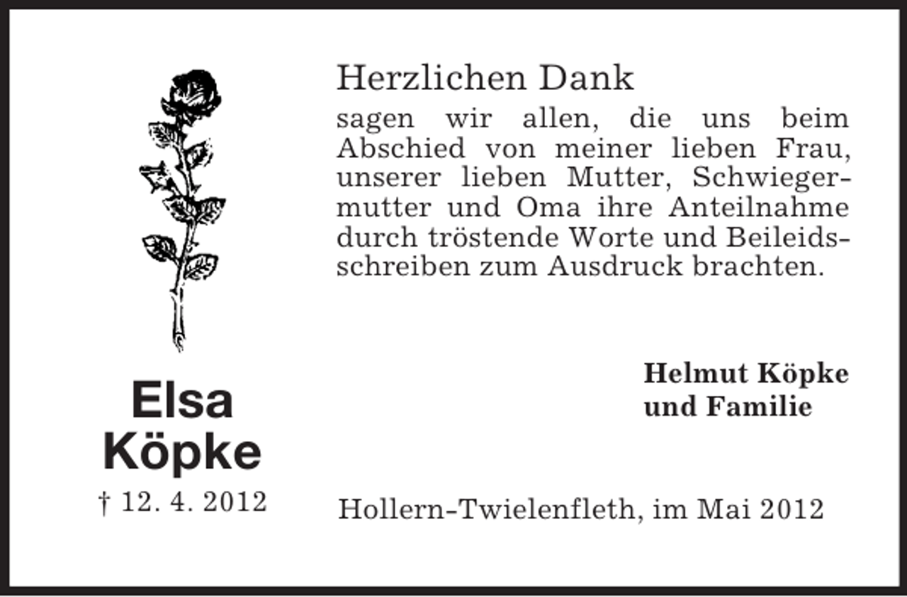 <p>Herzlichen Dank<br />sagen wir allen, die uns beim<br />Abschied von meiner lieben Frau,<br />unserer lieben Mutter, Schwiegermutter und Oma ihre Anteilnahme<br />durch tröstende Worte und Beileidsschreiben zum Ausdruck brachten.</p><p>Elsa<br />Köpke<br />† 12. 4. 2012</p><p>Helmut Köpke<br />und Familie</p><p>Hollern-Twielenfleth, im Mai 2012</p>