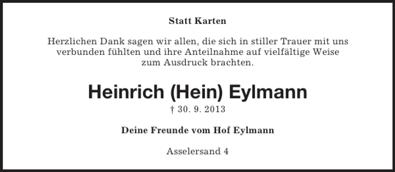 <p>Statt Karten<br />Herzlichen Dank sagen wir allen, die sich in stiller Trauer mit uns<br />verbunden fühlten und ihre Anteilnahme auf vielfältige Weise<br />zum Ausdruck brachten.</p><p>Heinrich (Hein) Eylmann<br />† 30. 9. 2013<br />Deine Freunde vom Hof Eylmann<br />Asselersand 4</p>