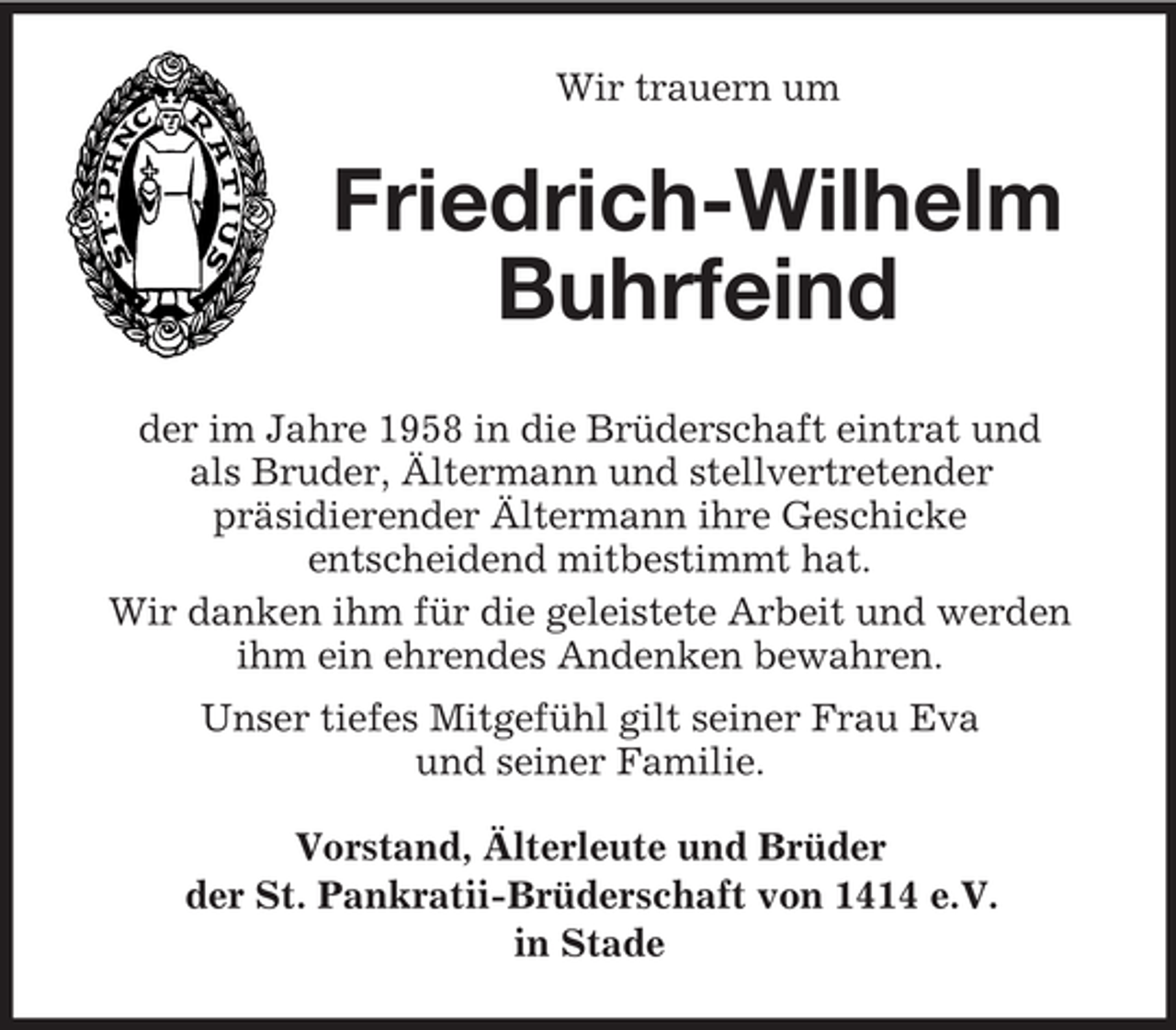 <p>Wir trauern um</p><p>Friedrich-Wilhelm<br />Buhrfeind<br />der im Jahre 1958 in die Brüderschaft eintrat und<br />als Bruder, Ältermann und stellvertretender<br />präsidierender Ältermann ihre Geschicke<br />entscheidend mitbestimmt hat.<br />Wir danken ihm für die geleistete Arbeit und werden<br />ihm ein ehrendes Andenken bewahren.<br />Unser tiefes Mitgefühl gilt seiner Frau Eva<br />und seiner Familie.<br />Vorstand, Älterleute und Brüder<br />der St. Pankratii-Brüderschaft von 1414 e.V.<br />in Stade</p>