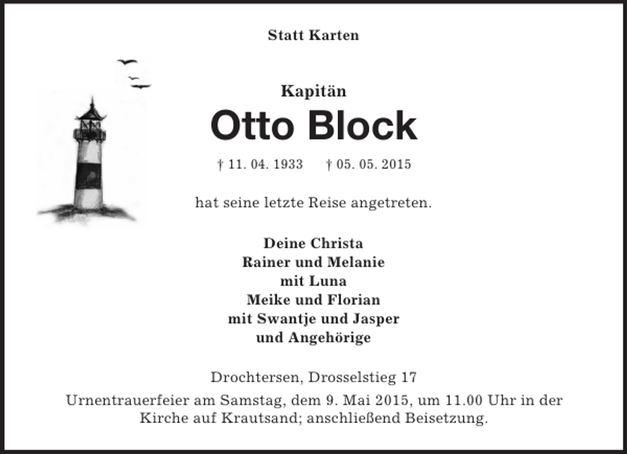 <p>Statt Karten<br />Kapitän<br />Otto Block<br />† 11. 04. 1933 † 05. 05. 2015<br />hat seine letzte Reise angetreten.<br />Deine Christa<br />Rainer und Melanie<br />mit Luna<br />Meike und Florian<br />mit Swantje und Jasper<br />und Angehörige<br />Drochtersen, Drosselstieg 17<br />Urnentrauerfeier am Samstag, dem 9. Mai 2015, um 11.00 Uhr in der<br />Kirche auf Krautsand; anschließend Beisetzung.</p>
