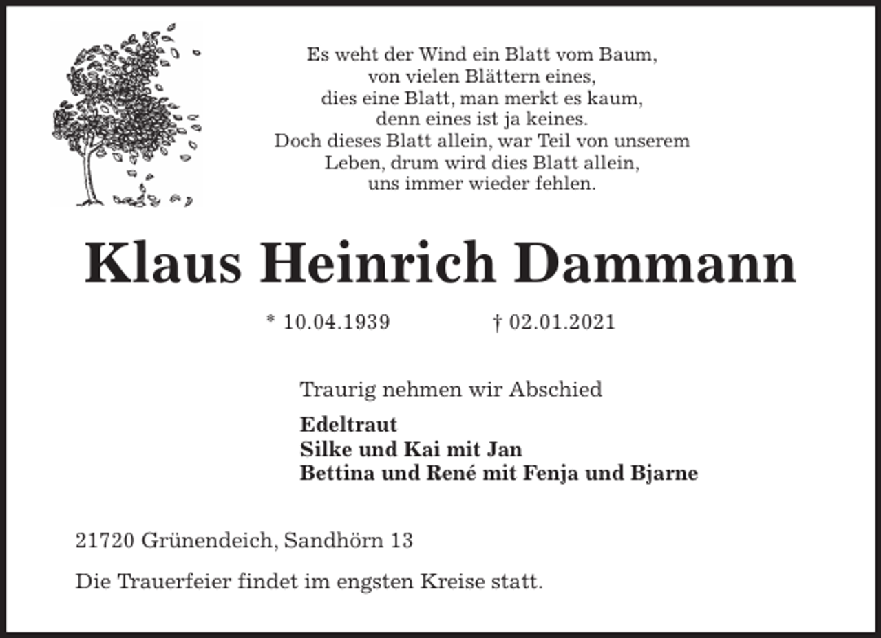<p>Es weht der Wind ein Blatt vom Baum,<br />von vielen Blättern eines,<br />dies eine Blatt, man merkt es kaum,<br />denn eines ist ja keines.<br />Doch dieses Blatt allein, war Teil von unserem<br />Leben, drum wird dies Blatt allein,<br />uns immer wieder fehlen.<br />Klaus Heinrich Dammann<br />* 10.04.1939 † 02.01.2021<br />Traurig nehmen wir Abschied<br />Edeltraut<br />Silke und Kai mit Jan<br />Bettina und René mit Fenja und Bjarne<br />21720 Grünendeich, Sandhörn 13<br />Die Trauerfeier findet im engsten Kreise statt.</p>