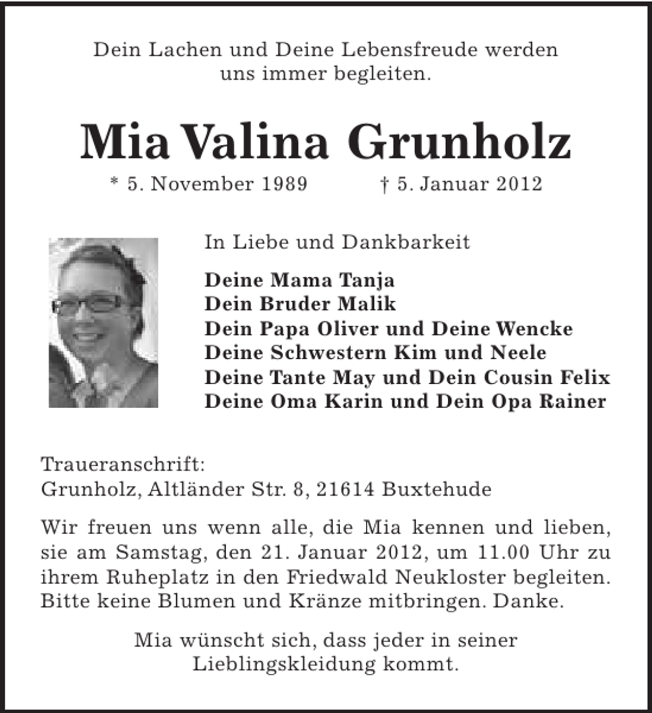 <p>Dein Lachen und Deine Lebensfreude werden<br />uns immer begleiten.</p><p>Mia Valina Grunholz<br />* 5. November 1989</p><p>† 5. Januar 2012</p><p>In Liebe und Dankbarkeit<br />Deine Mama Tanja<br />Dein Bruder Malik<br />Dein Papa Oliver und Deine Wencke<br />Deine Schwestern Kim und Neele<br />Deine Tante May und Dein Cousin Felix<br />Deine Oma Karin und Dein Opa Rainer<br />Traueranschrift:<br />Grunholz, Altländer Str. 8, 21614 Buxtehude<br />Wir freuen uns wenn alle, die Mia kennen und lieben,<br />sie am Samstag, den 21. Januar 2012, um 11.00 Uhr zu<br />ihrem Ruheplatz in den Friedwald Neukloster begleiten.<br />Bitte keine Blumen und Kränze mitbringen. Danke.<br />Mia wünscht sich, dass jeder in seiner<br />Lieblingskleidung kommt.</p>