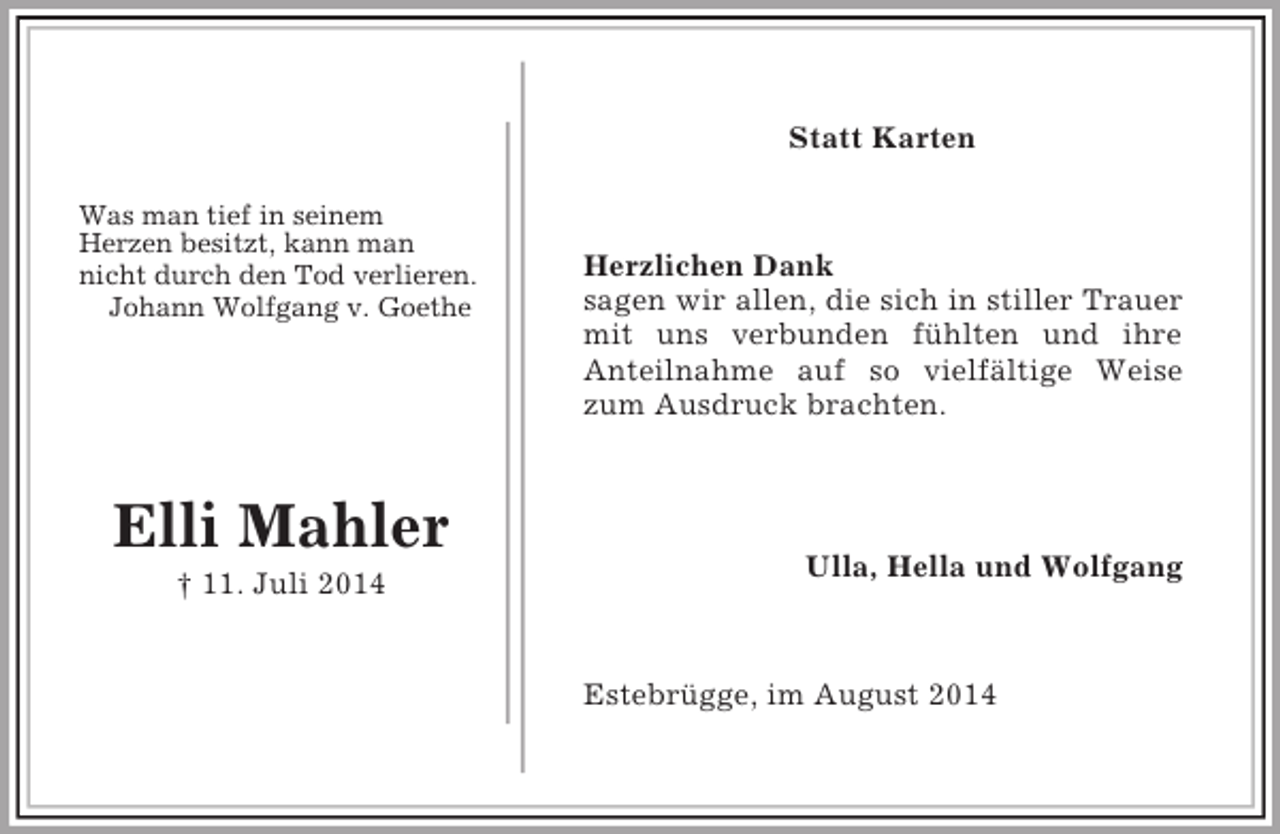 <p>Was man tief in seinem<br />Herzen besitzt, kann man<br />nicht durch den Tod verlieren.<br />Johann Wolfgang v. Goethe</p><p>Elli Mahler<br />† 11. Juli 2014</p><p>Statt Karten<br />Herzlichen Dank<br />sagen wir allen, die sich in stiller Trauer<br />mit uns verbunden fühlten und ihre<br />Anteilnahme auf so vielfältige Weise<br />zum Ausdruck brachten.</p><p>Ulla, Hella und Wolfgang<br />Estebrügge, im August 2014</p>