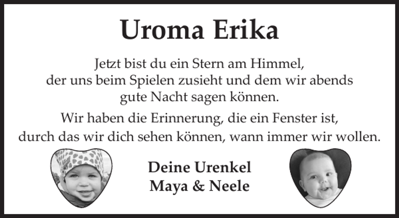 <p>Uroma Erika<br />Jetzt bist du ein Stern am Himmel,<br />der uns beim Spielen zusieht und dem wir abends gute Nacht sagen können.</p>
<p>Wir haben die Erinnerung, die ein Fenster ist, durch das wir dich sehen können, wann immer wir wollen.</p>
<p>Deine Urenkel<br />Maya &amp; Neele</p>