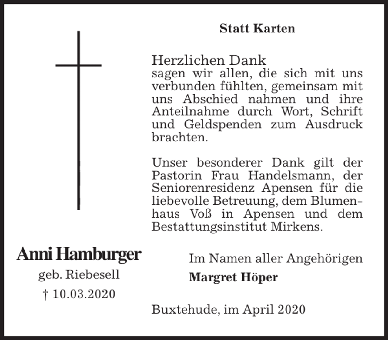 <p>Statt Karten<br />Herzlichen Dank<br />sagen wir allen, die sich mit uns verbunden fühlten, gemeinsam mit uns Abschied nahmen und ihre Anteilnahme durch Wort, Schrift und Geldspenden zum Ausdruck brachten.</p>
<p>Unser besonderer Dank gilt der Pastorin Frau Handelsmann, der Seniorenresidenz Apensen für die liebevolle Betreuung, dem Blumenhaus Voß in Apensen und dem<br />Bestattungsinstitut Mirkens.<br />Im Namen aller Angehörigen<br />Margret Höper<br />Buxtehude, im April 2020</p>
<p>Anni Hamburger<br />geb. Riebesell<br />† 10.03.2020</p>