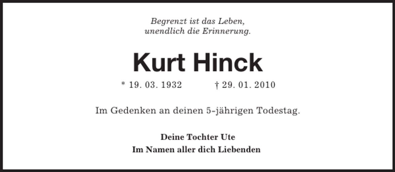 <p>Begrenzt ist das Leben,<br />unendlich die Erinnerung.<br />Kurt Hinck<br />* 19. 03. 1932 † 29. 01. 2010<br />Im Gedenken an deinen 5-jährigen Todestag.<br />Deine Tochter Ute<br />Im Namen aller dich Liebenden</p>